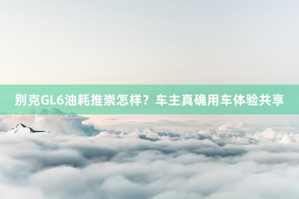 别克GL6油耗推崇怎样？车主真确用车体验共享